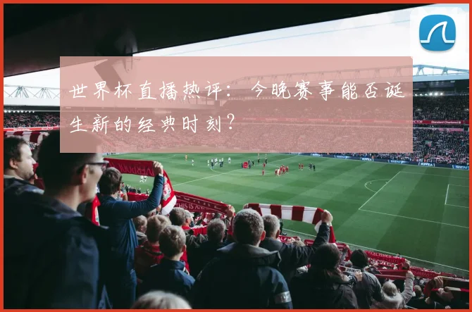 世界杯直播热评：今晚赛事能否诞生新的经典时刻？