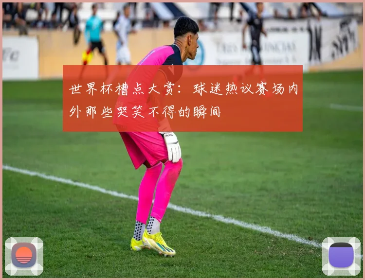 世界杯槽点大赏：球迷热议赛场内外那些哭笑不得的瞬间