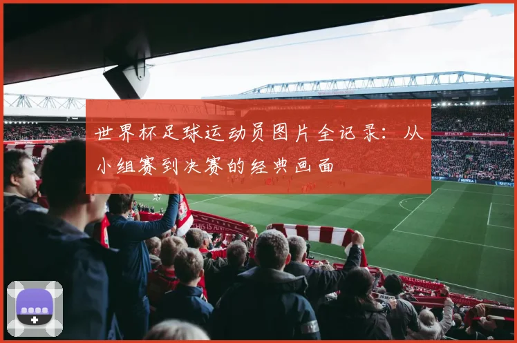 世界杯足球运动员图片全记录：从小组赛到决赛的经典画面