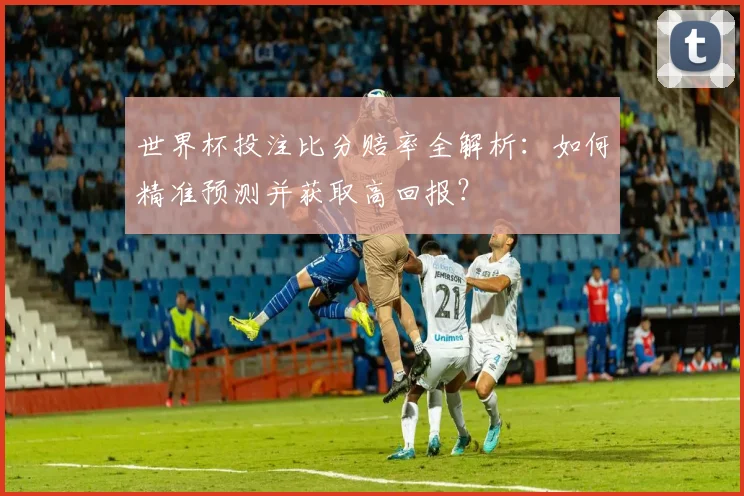 世界杯投注比分赔率全解析：如何精准预测并获取高回报？