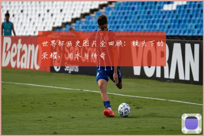 世界杯历史图片全回顾：镜头下的荣耀、泪水与传奇