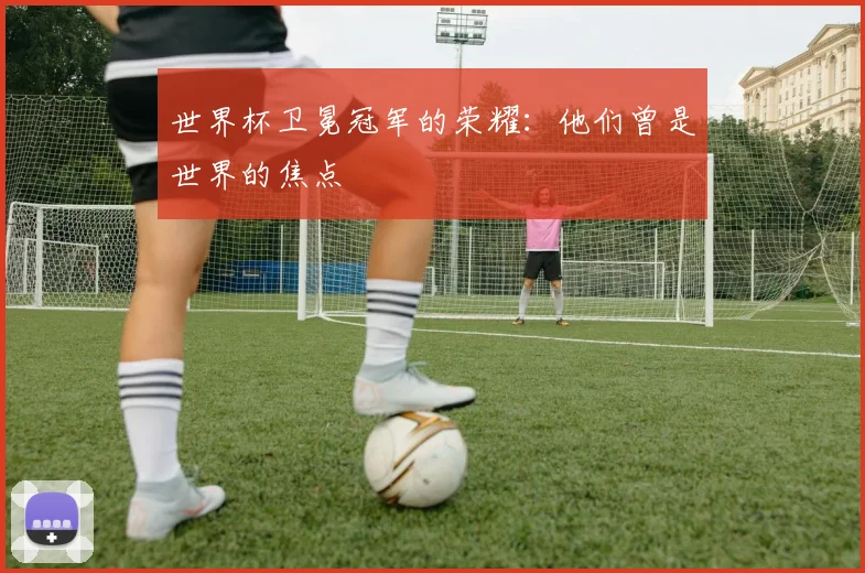 世界杯卫冕冠军的荣耀：他们曾是世界的焦点