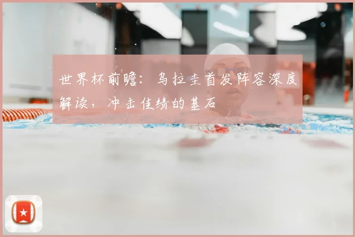 世界杯前瞻：乌拉圭首发阵容深度解读，冲击佳绩的基石