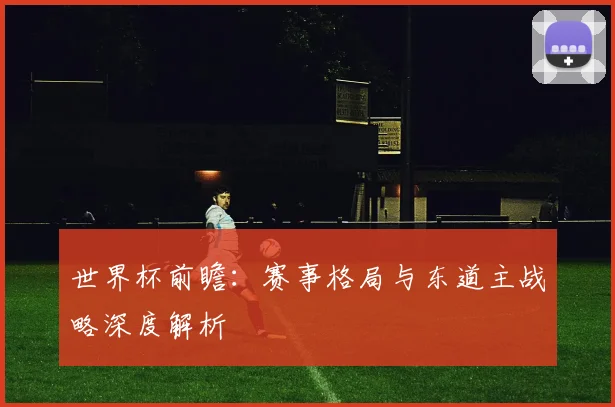 世界杯前瞻：赛事格局与东道主战略深度解析