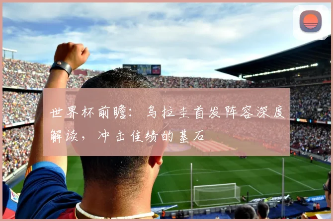 世界杯前瞻：乌拉圭首发阵容深度解读，冲击佳绩的基石