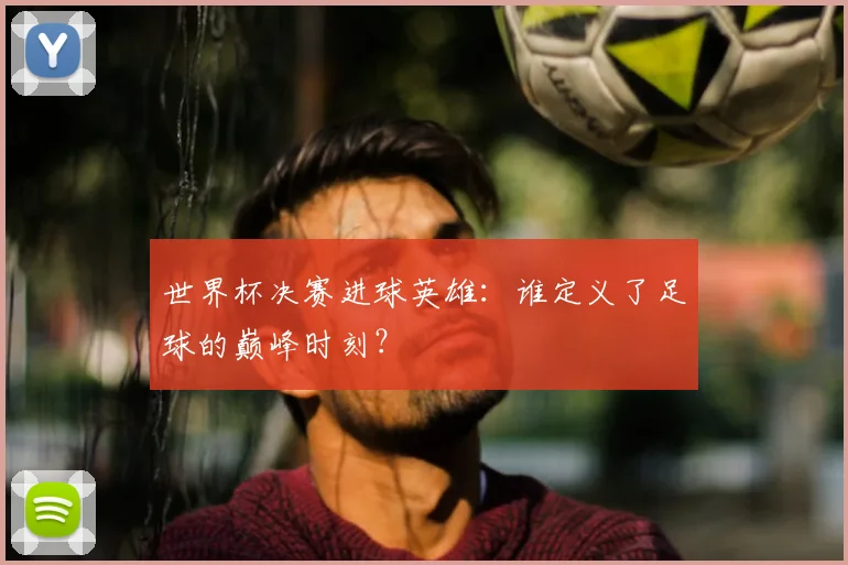 世界杯决赛进球英雄:谁定义了足球的巅峰时刻?