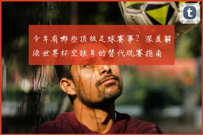 今年有哪些顶级足球赛事？深度解读世界杯空缺年的替代观赛指南