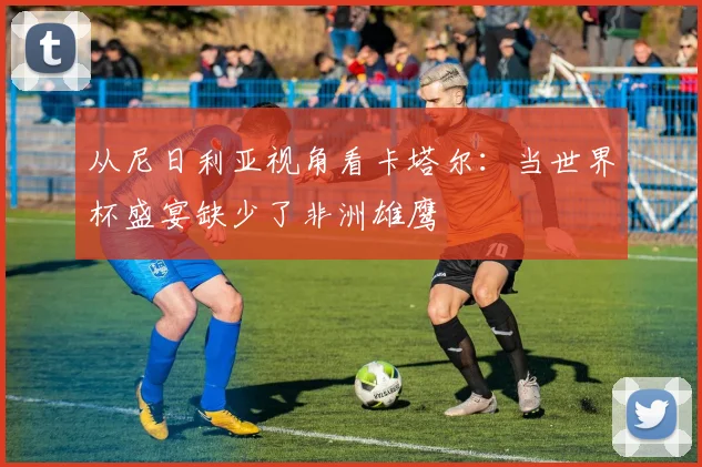从尼日利亚视角看卡塔尔:当世界杯盛宴缺少了非洲雄鹰