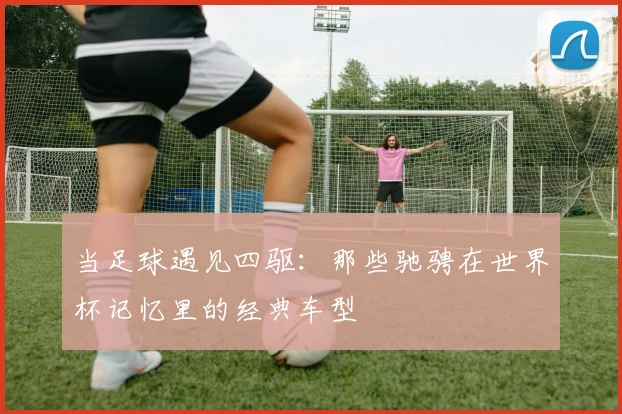 当足球遇见四驱:那些驰骋在世界杯记忆里的经典车型