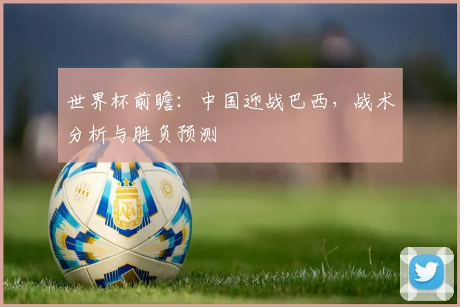 世界杯前瞻：中国迎战巴西，战术分析与胜负预测