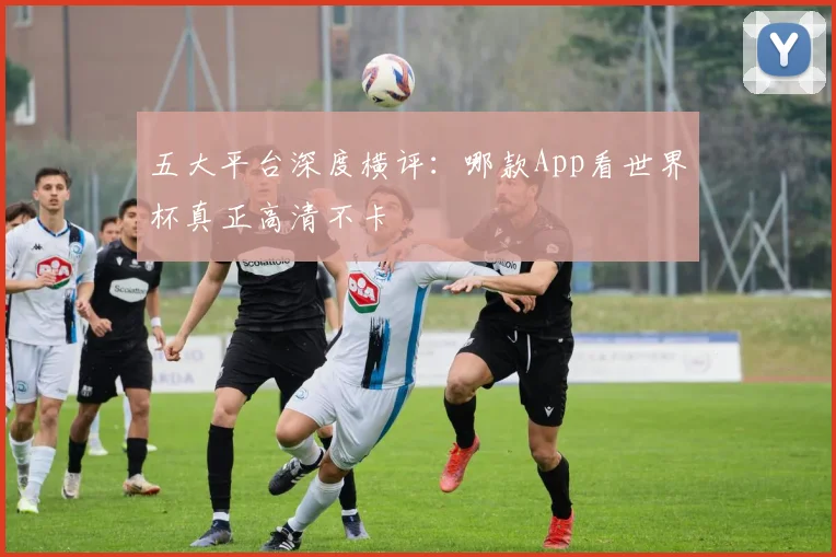五大平台深度横评：哪款App看世界杯真正高清不卡