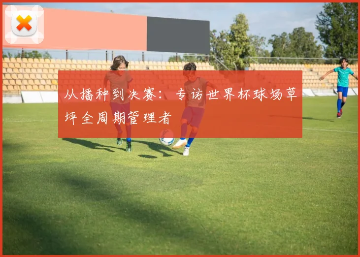从播种到决赛：专访世界杯球场草坪全周期管理者