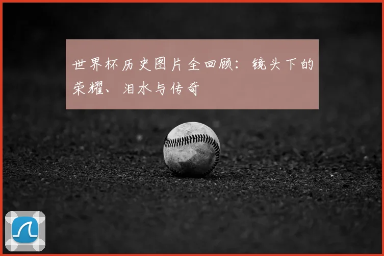 世界杯历史图片全回顾：镜头下的荣耀、泪水与传奇