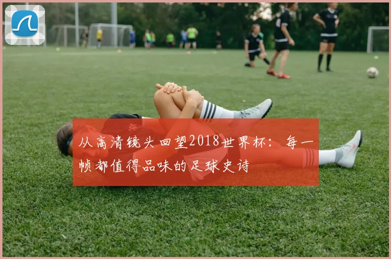 从高清镜头回望2018世界杯:每一帧都值得品味的足球史诗