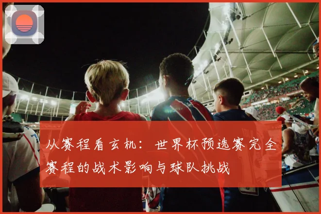 从赛程看玄机：世界杯预选赛完全赛程的战术影响与球队挑战