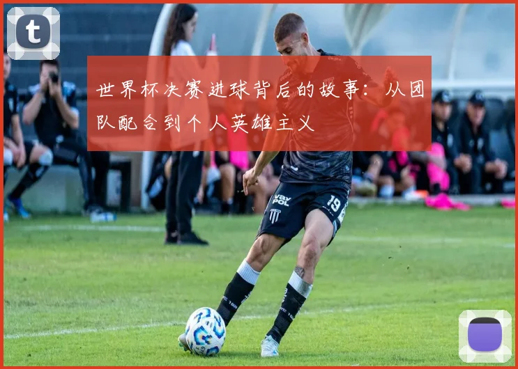 世界杯决赛进球背后的故事：从团队配合到个人英雄主义