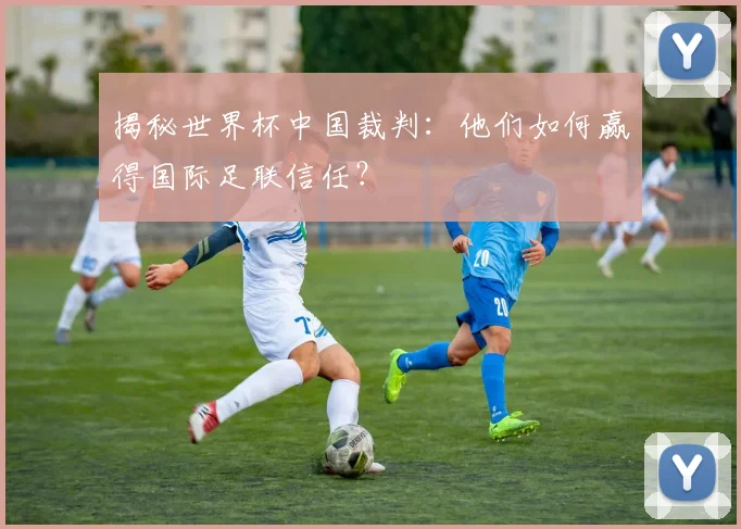 揭秘世界杯中国裁判：他们如何赢得国际足联信任？