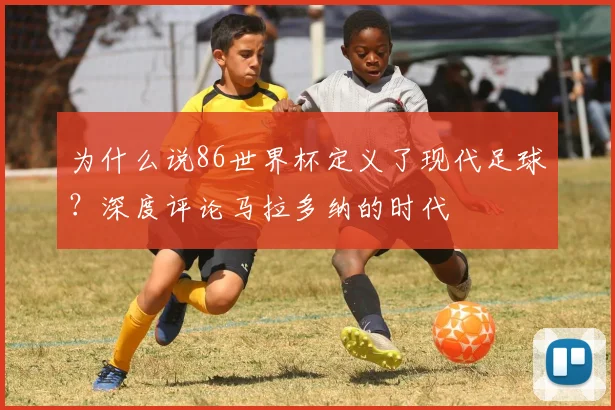 为什么说86世界杯定义了现代足球？深度评论马拉多纳的时代