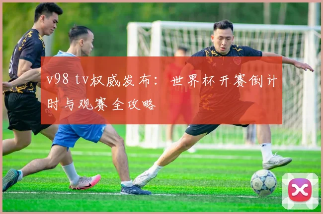 v98 tv权威发布：世界杯开赛倒计时与观赛全攻略