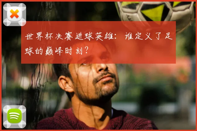 世界杯决赛进球英雄:谁定义了足球的巅峰时刻?